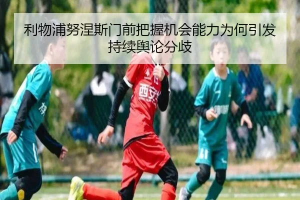 利物浦努涅斯门前把握机会能力为何引发持续舆论分歧
