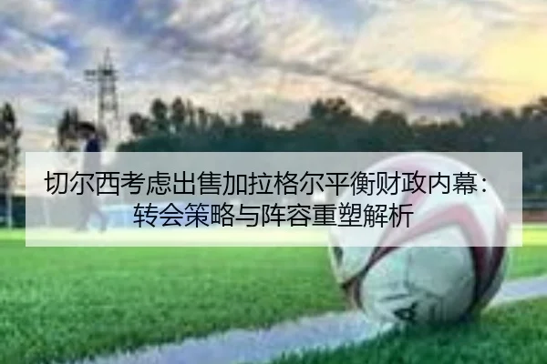 切尔西考虑出售加拉格尔平衡财政内幕：转会策略与阵容重塑解析