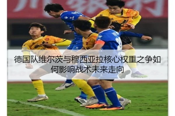 德国队维尔茨与穆西亚拉核心权重之争如何影响战术未来走向