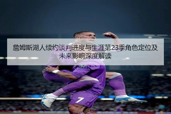 詹姆斯湖人续约谈判进度与生涯第23季角色定位及未来影响深度解读