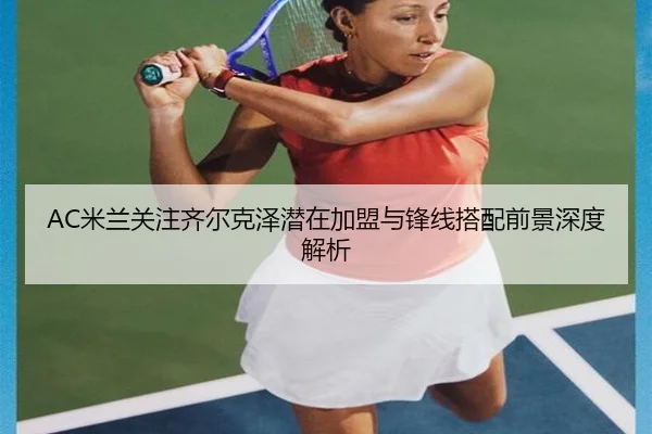 AC米兰关注齐尔克泽潜在加盟与锋线搭配前景深度解析