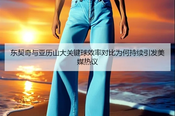 东契奇与亚历山大关键球效率对比为何持续引发美媒热议