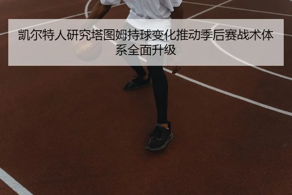 凯尔特人研究塔图姆持球变化推动季后赛战术体系全面升级