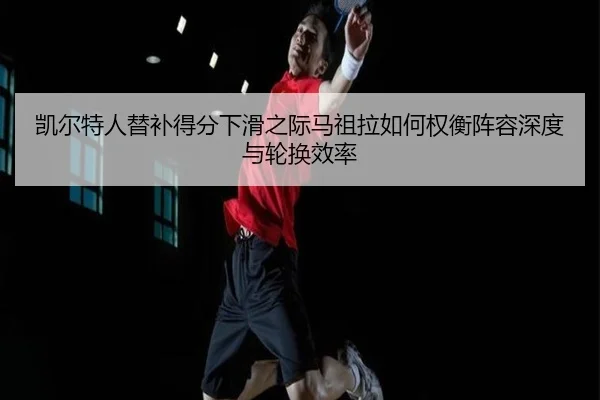 凯尔特人替补得分下滑之际马祖拉如何权衡阵容深度与轮换效率
